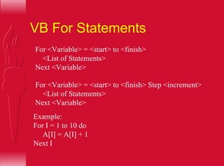 VB For Statements
For <Variable> = <start> to <finish>
<List of Statements>
Next <Variable>
For <Variable> = <start> to <finish> Step <increment>
<List of Statements>
Next <Variable>
Example:
For I = 1 to 10 do
A[I] = A[I] + 1
Next I
 