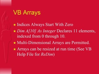 VB Arrays
H Indices Always Start With Zero
H Dim A[10] As Integer Declares 11 elements,
indexed from 0 through 10.
H Multi-Dimensional Arrays are Permitted.
H Arrays can be resized at run time (See VB
Help File for ReDim)
 