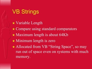 VB Strings
H Variable Length
H Compare using standard comparators
H Maximum length is about 64Kb
H Minimum length is zero
H Allocated from VB “String Space”, so may
run out of space even on systems with much
memory.
 