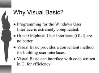 Why Visual Basic?
H Programming for the Windows User
Interface is extremely complicated.
H Other Graphical User Interfaces (GUI) are
no better.
H Visual Basic provides a convenient method
for building user interfaces.
H Visual Basic can interface with code written
in C, for efficiency.
 
