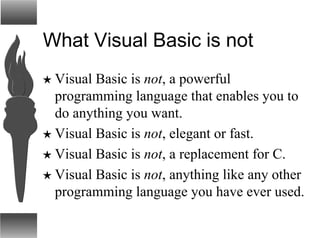 What Visual Basic is not
H Visual Basic is not, a powerful
programming language that enables you to
do anything you want.
H Visual Basic is not, elegant or fast.
H Visual Basic is not, a replacement for C.
H Visual Basic is not, anything like any other
programming language you have ever used.
 