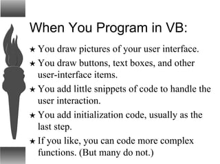 When You Program in VB:
H You draw pictures of your user interface.
H You draw buttons, text boxes, and other
user-interface items.
H You add little snippets of code to handle the
user interaction.
H You add initialization code, usually as the
last step.
H If you like, you can code more complex
functions. (But many do not.)
 