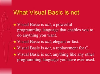 What Visual Basic is not
H Visual Basic is not, a powerful
programming language that enables you to
do anything you want.
H Visual Basic is not, elegant or fast.
H Visual Basic is not, a replacement for C.
H Visual Basic is not, anything like any other
programming language you have ever used.
 
