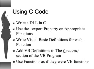 Using C Code
H Write a DLL in C
H Use the _export Property on Appropriate
Functions
H Write Visual Basic Definitions for each
Function
H Add VB Definitions to The (general)
section of the VB Program
H Use Functions as if they were VB functions
 