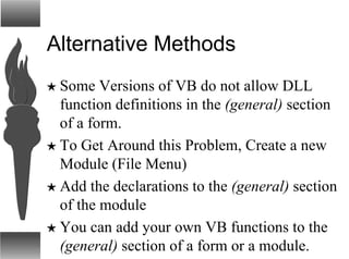 Alternative Methods
H Some Versions of VB do not allow DLL
function definitions in the (general) section
of a form.
H To Get Around this Problem, Create a new
Module (File Menu)
H Add the declarations to the (general) section
of the module
H You can add your own VB functions to the
(general) section of a form or a module.
 