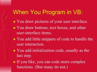 When You Program in VB:
H You draw pictures of your user interface.
H You draw buttons, text boxes, and other
user-interface items.
H You add little snippets of code to handle the
user interaction.
H You add initialization code, usually as the
last step.
H If you like, you can code more complex
functions. (But many do not.)
 