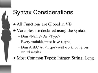 Syntax Considerations
H All Functions are Global in VB
H Variables are declared using the syntax:
– Dim <Name> As <Type>
– Every variable must have a type
– Dim A,B,C As <Type> will work, but gives
weird results
H Most Common Types: Integer, String, Long
 