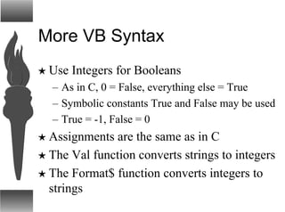 More VB Syntax
H Use Integers for Booleans
– As in C, 0 = False, everything else = True
– Symbolic constants True and False may be used
– True = -1, False = 0
H Assignments are the same as in C
H The Val function converts strings to integers
H The Format$ function converts integers to
strings
 
