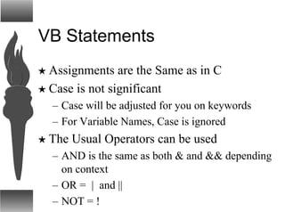 VB Statements
H Assignments are the Same as in C
H Case is not significant
– Case will be adjusted for you on keywords
– For Variable Names, Case is ignored
H The Usual Operators can be used
– AND is the same as both & and && depending
on context
– OR = | and ||
– NOT = !
 