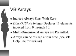 VB Arrays
H Indices Always Start With Zero
H Dim A[10] As Integer Declares 11 elements,
indexed from 0 through 10.
H Multi-Dimensional Arrays are Permitted.
H Arrays can be resized at run time (See VB
Help File for ReDim)
 