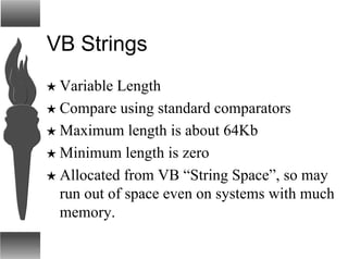 VB Strings
H Variable Length
H Compare using standard comparators
H Maximum length is about 64Kb
H Minimum length is zero
H Allocated from VB “String Space”, so may
run out of space even on systems with much
memory.
 