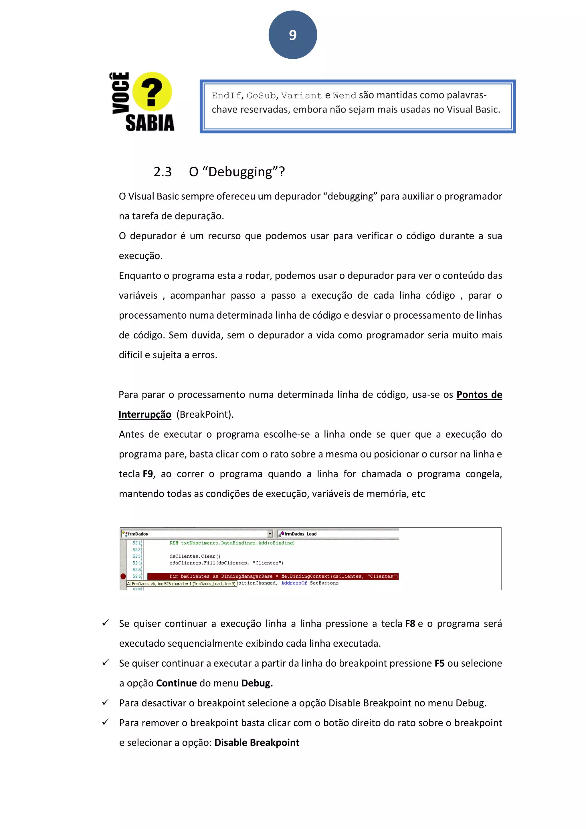 9
2.3 O “Debugging”?
O Visual Basic sempre ofereceu um depurador “debugging” para auxiliar o programador
na tarefa de depuração.
O depurador é um recurso que podemos usar para verificar o código durante a sua
execução.
Enquanto o programa esta a rodar, podemos usar o depurador para ver o conteúdo das
variáveis , acompanhar passo a passo a execução de cada linha código , parar o
processamento numa determinada linha de código e desviar o processamento de linhas
de código. Sem duvida, sem o depurador a vida como programador seria muito mais
difícil e sujeita a erros.
Para parar o processamento numa determinada linha de código, usa-se os Pontos de
Interrupção (BreakPoint).
Antes de executar o programa escolhe-se a linha onde se quer que a execução do
programa pare, basta clicar com o rato sobre a mesma ou posicionar o cursor na linha e
tecla F9, ao correr o programa quando a linha for chamada o programa congela,
mantendo todas as condições de execução, variáveis de memória, etc
 Se quiser continuar a execução linha a linha pressione a tecla F8 e o programa será
executado sequencialmente exibindo cada linha executada.
 Se quiser continuar a executar a partir da linha do breakpoint pressione F5 ou selecione
a opção Continue do menu Debug.
 Para desactivar o breakpoint selecione a opção Disable Breakpoint no menu Debug.
 Para remover o breakpoint basta clicar com o botão direito do rato sobre o breakpoint
e selecionar a opção: Disable Breakpoint
EndIf, GoSub, Variant e Wend são mantidas como palavras-
chave reservadas, embora não sejam mais usadas no Visual Basic.
 
