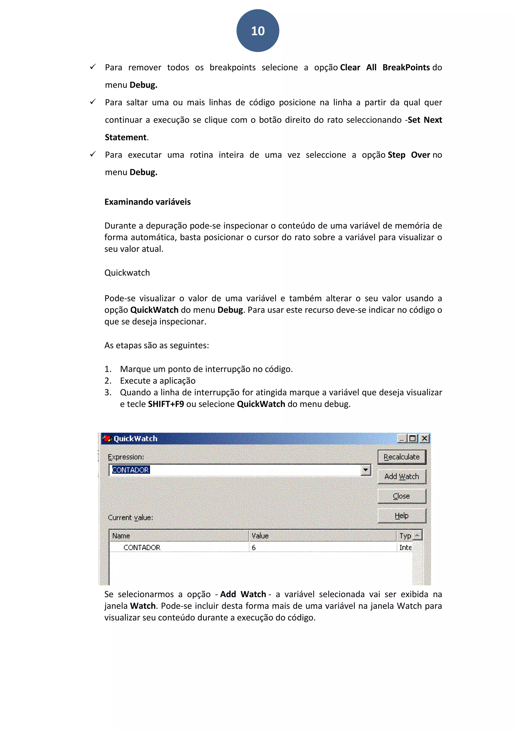 10
 Para remover todos os breakpoints selecione a opção Clear All BreakPoints do
menu Debug.
 Para saltar uma ou mais linhas de código posicione na linha a partir da qual quer
continuar a execução se clique com o botão direito do rato seleccionando -Set Next
Statement.
 Para executar uma rotina inteira de uma vez seleccione a opção Step Over no
menu Debug.
Examinando variáveis
Durante a depuração pode-se inspecionar o conteúdo de uma variável de memória de
forma automática, basta posicionar o cursor do rato sobre a variável para visualizar o
seu valor atual.
Quickwatch
Pode-se visualizar o valor de uma variável e também alterar o seu valor usando a
opção QuickWatch do menu Debug. Para usar este recurso deve-se indicar no código o
que se deseja inspecionar.
As etapas são as seguintes:
1. Marque um ponto de interrupção no código.
2. Execute a aplicação
3. Quando a linha de interrupção for atingida marque a variável que deseja visualizar
e tecle SHIFT+F9 ou selecione QuickWatch do menu debug.
Se selecionarmos a opção - Add Watch - a variável selecionada vai ser exibida na
janela Watch. Pode-se incluir desta forma mais de uma variável na janela Watch para
visualizar seu conteúdo durante a execução do código.
 