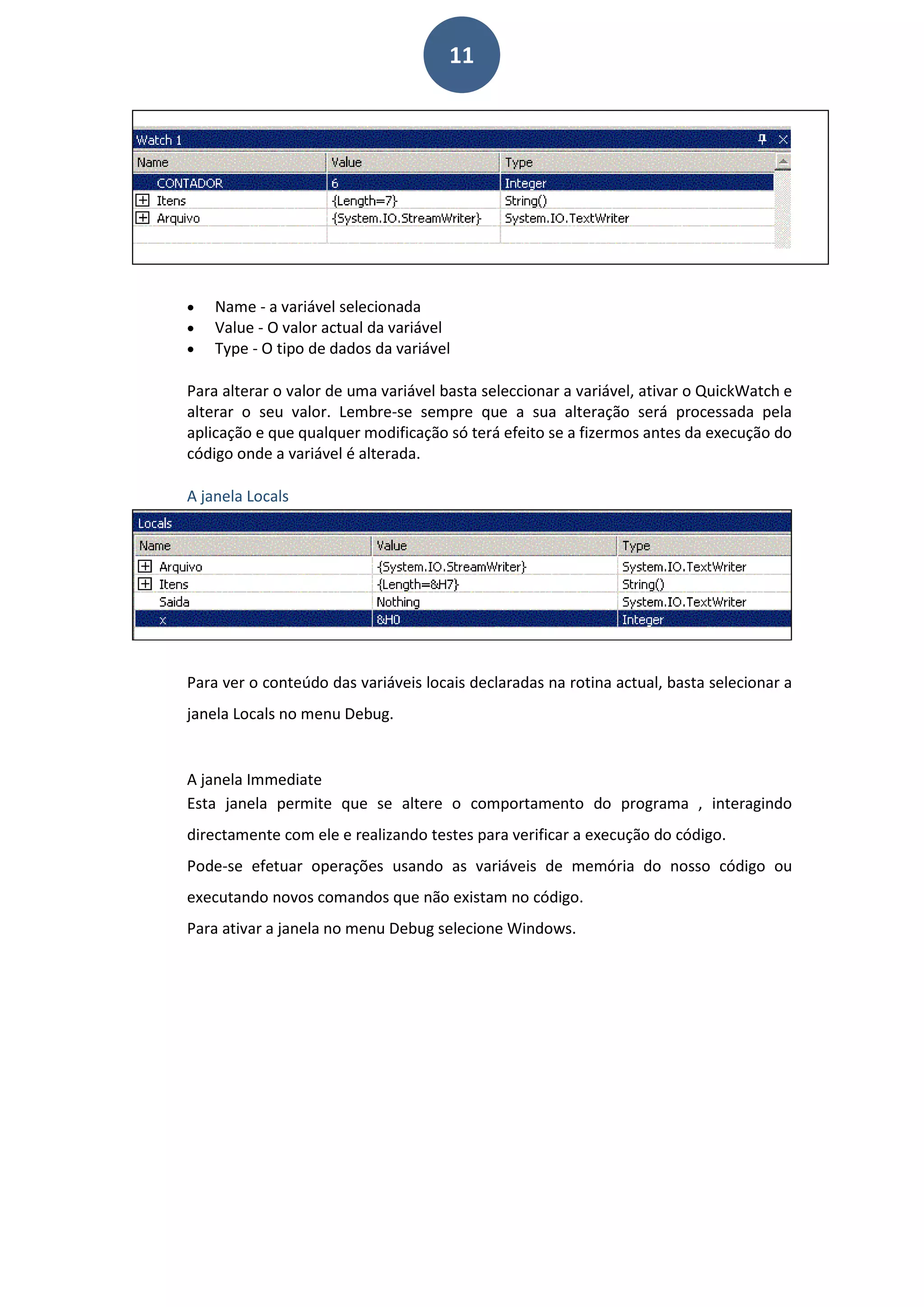 11
• Name - a variável selecionada
• Value - O valor actual da variável
• Type - O tipo de dados da variável
Para alterar o valor de uma variável basta seleccionar a variável, ativar o QuickWatch e
alterar o seu valor. Lembre-se sempre que a sua alteração será processada pela
aplicação e que qualquer modificação só terá efeito se a fizermos antes da execução do
código onde a variável é alterada.
A janela Locals
Para ver o conteúdo das variáveis locais declaradas na rotina actual, basta selecionar a
janela Locals no menu Debug.
A janela Immediate
Esta janela permite que se altere o comportamento do programa , interagindo
directamente com ele e realizando testes para verificar a execução do código.
Pode-se efetuar operações usando as variáveis de memória do nosso código ou
executando novos comandos que não existam no código.
Para ativar a janela no menu Debug selecione Windows.
 