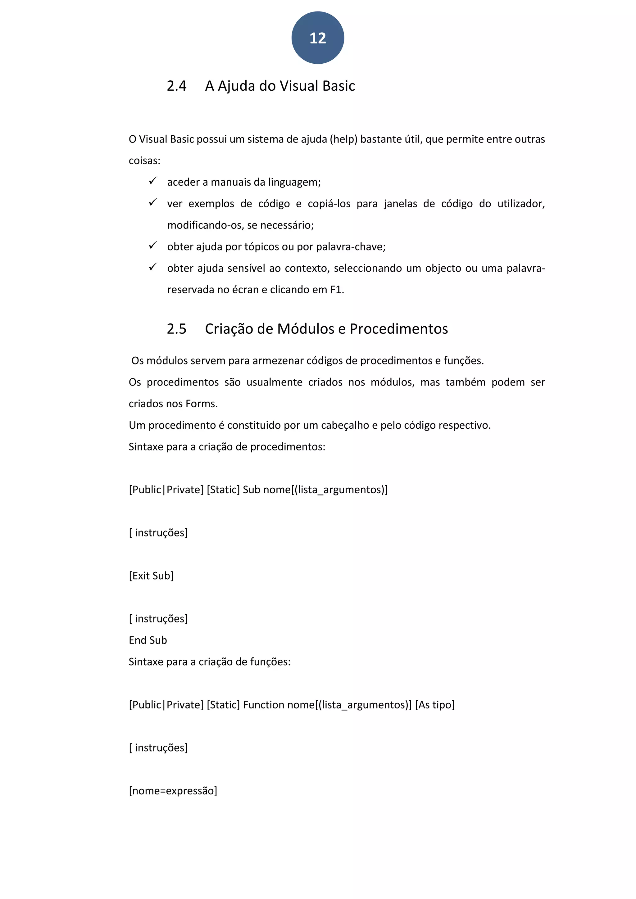 12
2.4 A Ajuda do Visual Basic
O Visual Basic possui um sistema de ajuda (help) bastante útil, que permite entre outras
coisas:
 aceder a manuais da linguagem;
 ver exemplos de código e copiá-los para janelas de código do utilizador,
modificando-os, se necessário;
 obter ajuda por tópicos ou por palavra-chave;
 obter ajuda sensível ao contexto, seleccionando um objecto ou uma palavra-
reservada no écran e clicando em F1.
2.5 Criação de Módulos e Procedimentos
Os módulos servem para armezenar códigos de procedimentos e funções.
Os procedimentos são usualmente criados nos módulos, mas também podem ser
criados nos Forms.
Um procedimento é constituido por um cabeçalho e pelo código respectivo.
Sintaxe para a criação de procedimentos:
[Public|Private] [Static] Sub nome[(lista_argumentos)]
[ instruções]
[Exit Sub]
[ instruções]
End Sub
Sintaxe para a criação de funções:
[Public|Private] [Static] Function nome[(lista_argumentos)] [As tipo]
[ instruções]
[nome=expressão]
 