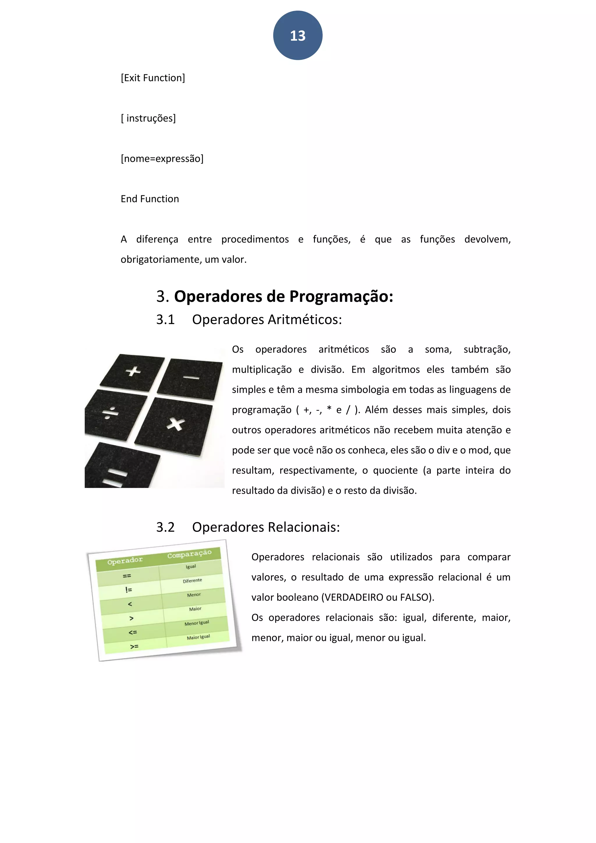 13
[Exit Function]
[ instruções]
[nome=expressão]
End Function
A diferença entre procedimentos e funções, é que as funções devolvem,
obrigatoriamente, um valor.
3. Operadores de Programação:
3.1 Operadores Aritméticos:
Os operadores aritméticos são a soma, subtração,
multiplicação e divisão. Em algoritmos eles também são
simples e têm a mesma simbologia em todas as linguagens de
programação ( +, -, * e / ). Além desses mais simples, dois
outros operadores aritméticos não recebem muita atenção e
pode ser que você não os conheca, eles são o div e o mod, que
resultam, respectivamente, o quociente (a parte inteira do
resultado da divisão) e o resto da divisão.
3.2 Operadores Relacionais:
Operadores relacionais são utilizados para comparar
valores, o resultado de uma expressão relacional é um
valor booleano (VERDADEIRO ou FALSO).
Os operadores relacionais são: igual, diferente, maior,
menor, maior ou igual, menor ou igual.
 