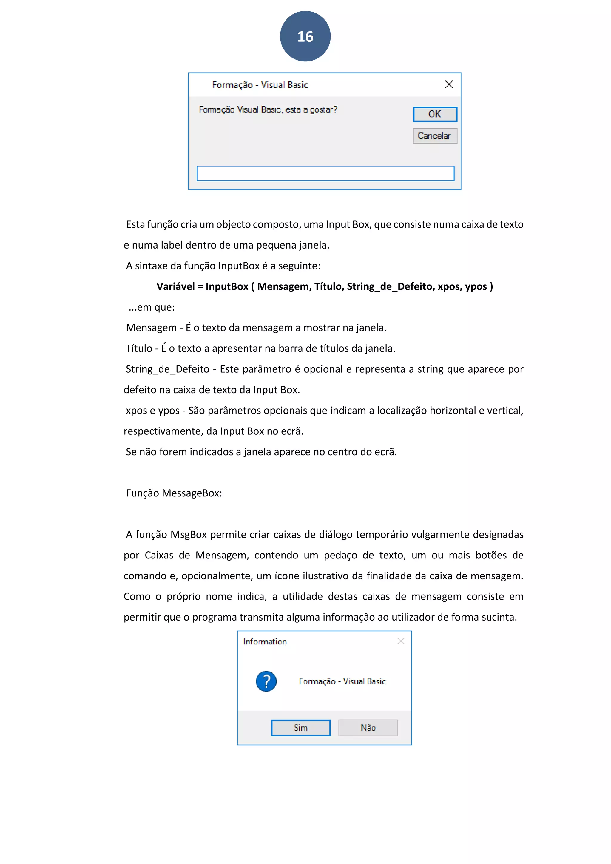 16
Esta função cria um objecto composto, uma Input Box, que consiste numa caixa de texto
e numa label dentro de uma pequena janela.
A sintaxe da função InputBox é a seguinte:
Variável = InputBox ( Mensagem, Título, String_de_Defeito, xpos, ypos )
...em que:
Mensagem - É o texto da mensagem a mostrar na janela.
Título - É o texto a apresentar na barra de títulos da janela.
String_de_Defeito - Este parâmetro é opcional e representa a string que aparece por
defeito na caixa de texto da Input Box.
xpos e ypos - São parâmetros opcionais que indicam a localização horizontal e vertical,
respectivamente, da Input Box no ecrã.
Se não forem indicados a janela aparece no centro do ecrã.
Função MessageBox:
A função MsgBox permite criar caixas de diálogo temporário vulgarmente designadas
por Caixas de Mensagem, contendo um pedaço de texto, um ou mais botões de
comando e, opcionalmente, um ícone ilustrativo da finalidade da caixa de mensagem.
Como o próprio nome indica, a utilidade destas caixas de mensagem consiste em
permitir que o programa transmita alguma informação ao utilizador de forma sucinta.
 