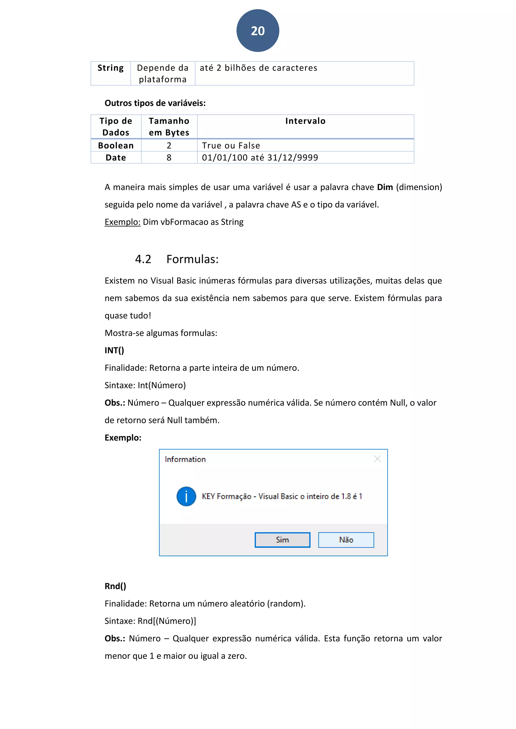 20
String Depende da
plataforma
até 2 bilhões de caracteres
Outros tipos de variáveis:
Tipo de
Dados
Tamanho
em Bytes
Intervalo
Boolean 2 True ou False
Date 8 01/01/100 até 31/12/9999
A maneira mais simples de usar uma variável é usar a palavra chave Dim (dimension)
seguida pelo nome da variável , a palavra chave AS e o tipo da variável.
Exemplo: Dim vbFormacao as String
4.2 Formulas:
Existem no Visual Basic inúmeras fórmulas para diversas utilizações, muitas delas que
nem sabemos da sua existência nem sabemos para que serve. Existem fórmulas para
quase tudo!
Mostra-se algumas formulas:
INT()
Finalidade: Retorna a parte inteira de um número.
Sintaxe: Int(Número)
Obs.: Número – Qualquer expressão numérica válida. Se número contém Null, o valor
de retorno será Null também.
Exemplo:
Rnd()
Finalidade: Retorna um número aleatório (random).
Sintaxe: Rnd[(Número)]
Obs.: Número – Qualquer expressão numérica válida. Esta função retorna um valor
menor que 1 e maior ou igual a zero.
 