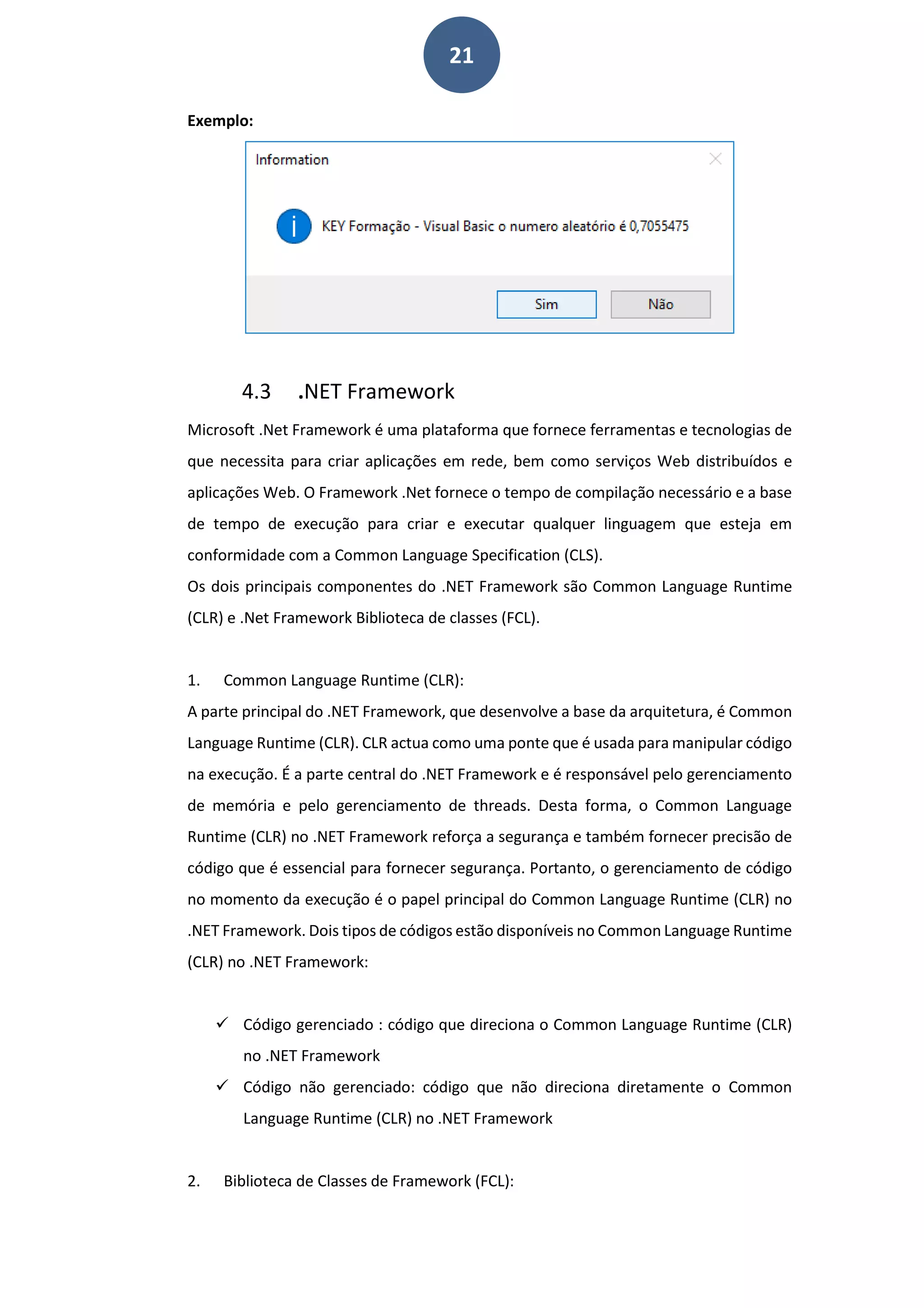 21
Exemplo:
4.3 .NET Framework
Microsoft .Net Framework é uma plataforma que fornece ferramentas e tecnologias de
que necessita para criar aplicações em rede, bem como serviços Web distribuídos e
aplicações Web. O Framework .Net fornece o tempo de compilação necessário e a base
de tempo de execução para criar e executar qualquer linguagem que esteja em
conformidade com a Common Language Specification (CLS).
Os dois principais componentes do .NET Framework são Common Language Runtime
(CLR) e .Net Framework Biblioteca de classes (FCL).
1. Common Language Runtime (CLR):
A parte principal do .NET Framework, que desenvolve a base da arquitetura, é Common
Language Runtime (CLR). CLR actua como uma ponte que é usada para manipular código
na execução. É a parte central do .NET Framework e é responsável pelo gerenciamento
de memória e pelo gerenciamento de threads. Desta forma, o Common Language
Runtime (CLR) no .NET Framework reforça a segurança e também fornecer precisão de
código que é essencial para fornecer segurança. Portanto, o gerenciamento de código
no momento da execução é o papel principal do Common Language Runtime (CLR) no
.NET Framework. Dois tipos de códigos estão disponíveis no Common Language Runtime
(CLR) no .NET Framework:
 Código gerenciado : código que direciona o Common Language Runtime (CLR)
no .NET Framework
 Código não gerenciado: código que não direciona diretamente o Common
Language Runtime (CLR) no .NET Framework
2. Biblioteca de Classes de Framework (FCL):
 