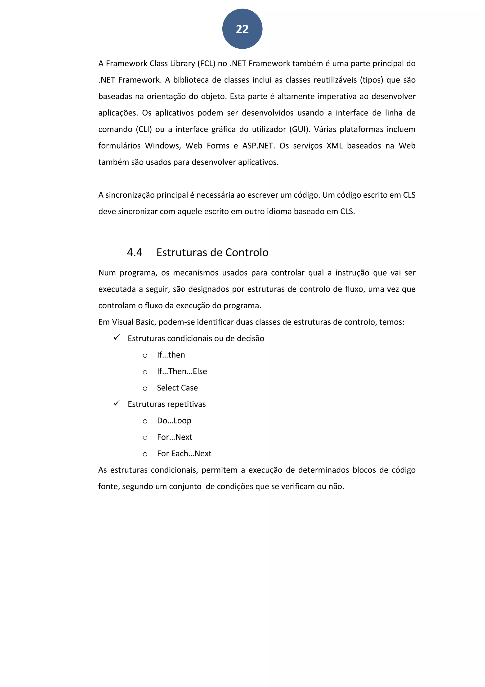 22
A Framework Class Library (FCL) no .NET Framework também é uma parte principal do
.NET Framework. A biblioteca de classes inclui as classes reutilizáveis (tipos) que são
baseadas na orientação do objeto. Esta parte é altamente imperativa ao desenvolver
aplicações. Os aplicativos podem ser desenvolvidos usando a interface de linha de
comando (CLI) ou a interface gráfica do utilizador (GUI). Várias plataformas incluem
formulários Windows, Web Forms e ASP.NET. Os serviços XML baseados na Web
também são usados para desenvolver aplicativos.
A sincronização principal é necessária ao escrever um código. Um código escrito em CLS
deve sincronizar com aquele escrito em outro idioma baseado em CLS.
4.4 Estruturas de Controlo
Num programa, os mecanismos usados para controlar qual a instrução que vai ser
executada a seguir, são designados por estruturas de controlo de fluxo, uma vez que
controlam o fluxo da execução do programa.
Em Visual Basic, podem-se identificar duas classes de estruturas de controlo, temos:
 Estruturas condicionais ou de decisão
o If…then
o If…Then…Else
o Select Case
 Estruturas repetitivas
o Do…Loop
o For…Next
o For Each…Next
As estruturas condicionais, permitem a execução de determinados blocos de código
fonte, segundo um conjunto de condições que se verificam ou não.
 