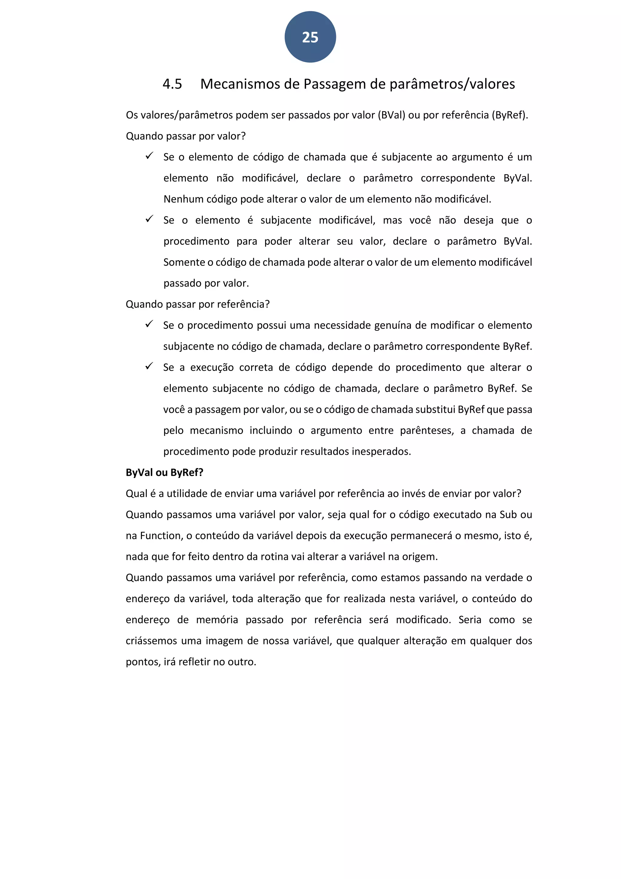 25
4.5 Mecanismos de Passagem de parâmetros/valores
Os valores/parâmetros podem ser passados por valor (BVal) ou por referência (ByRef).
Quando passar por valor?
 Se o elemento de código de chamada que é subjacente ao argumento é um
elemento não modificável, declare o parâmetro correspondente ByVal.
Nenhum código pode alterar o valor de um elemento não modificável.
 Se o elemento é subjacente modificável, mas você não deseja que o
procedimento para poder alterar seu valor, declare o parâmetro ByVal.
Somente o código de chamada pode alterar o valor de um elemento modificável
passado por valor.
Quando passar por referência?
 Se o procedimento possui uma necessidade genuína de modificar o elemento
subjacente no código de chamada, declare o parâmetro correspondente ByRef.
 Se a execução correta de código depende do procedimento que alterar o
elemento subjacente no código de chamada, declare o parâmetro ByRef. Se
você a passagem por valor, ou se o código de chamada substitui ByRef que passa
pelo mecanismo incluindo o argumento entre parênteses, a chamada de
procedimento pode produzir resultados inesperados.
ByVal ou ByRef?
Qual é a utilidade de enviar uma variável por referência ao invés de enviar por valor?
Quando passamos uma variável por valor, seja qual for o código executado na Sub ou
na Function, o conteúdo da variável depois da execução permanecerá o mesmo, isto é,
nada que for feito dentro da rotina vai alterar a variável na origem.
Quando passamos uma variável por referência, como estamos passando na verdade o
endereço da variável, toda alteração que for realizada nesta variável, o conteúdo do
endereço de memória passado por referência será modificado. Seria como se
criássemos uma imagem de nossa variável, que qualquer alteração em qualquer dos
pontos, irá refletir no outro.
 