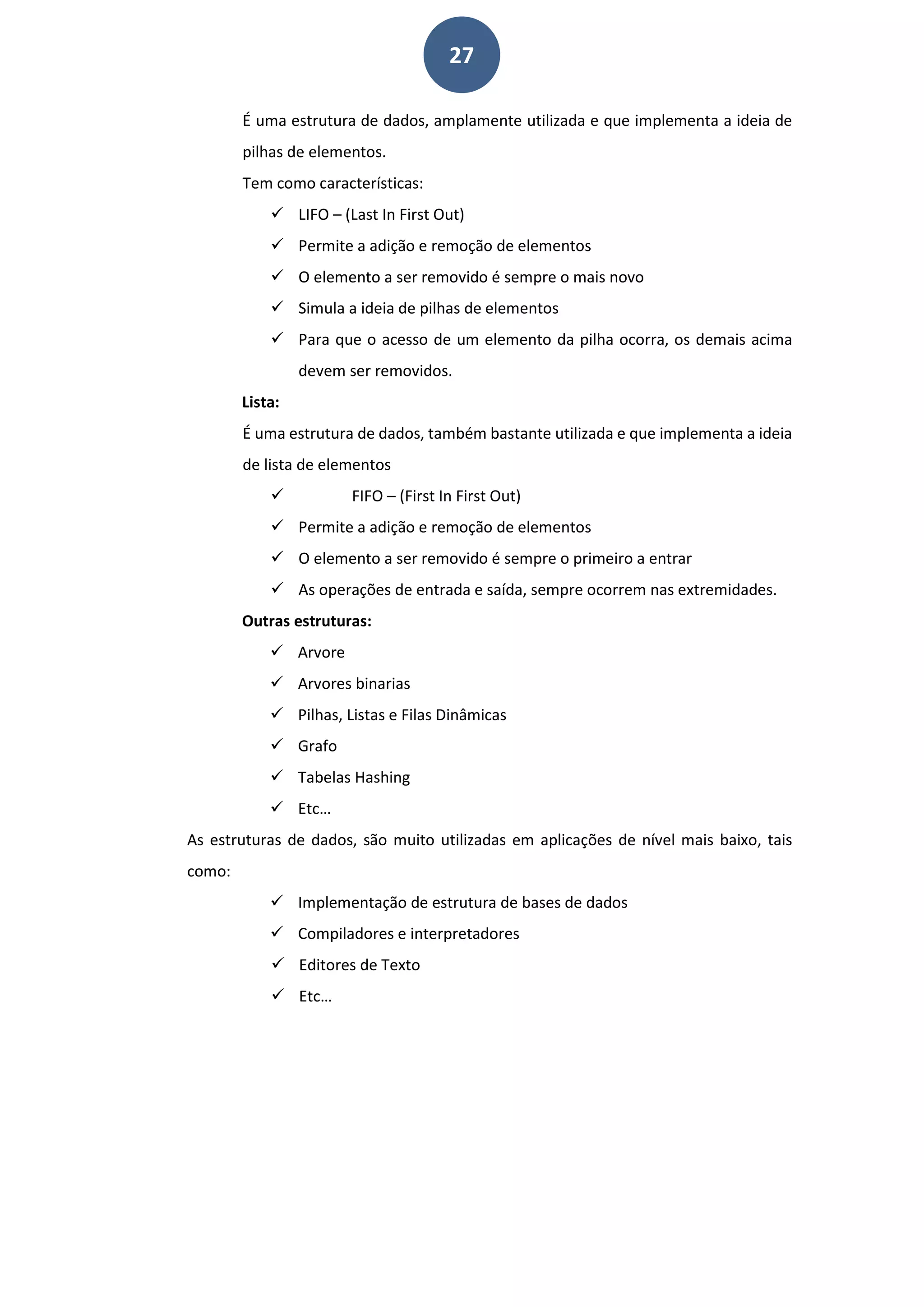 27
É uma estrutura de dados, amplamente utilizada e que implementa a ideia de
pilhas de elementos.
Tem como características:
 LIFO – (Last In First Out)
 Permite a adição e remoção de elementos
 O elemento a ser removido é sempre o mais novo
 Simula a ideia de pilhas de elementos
 Para que o acesso de um elemento da pilha ocorra, os demais acima
devem ser removidos.
Lista:
É uma estrutura de dados, também bastante utilizada e que implementa a ideia
de lista de elementos
 FIFO – (First In First Out)
 Permite a adição e remoção de elementos
 O elemento a ser removido é sempre o primeiro a entrar
 As operações de entrada e saída, sempre ocorrem nas extremidades.
Outras estruturas:
 Arvore
 Arvores binarias
 Pilhas, Listas e Filas Dinâmicas
 Grafo
 Tabelas Hashing
 Etc…
As estruturas de dados, são muito utilizadas em aplicações de nível mais baixo, tais
como:
 Implementação de estrutura de bases de dados
 Compiladores e interpretadores
 Editores de Texto
 Etc…
 