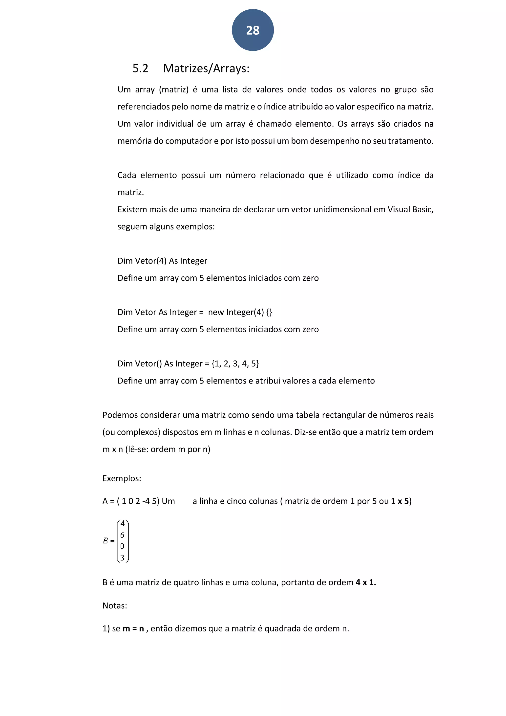 28
5.2 Matrizes/Arrays:
Um array (matriz) é uma lista de valores onde todos os valores no grupo são
referenciados pelo nome da matriz e o índice atribuído ao valor específico na matriz.
Um valor individual de um array é chamado elemento. Os arrays são criados na
memória do computador e por isto possui um bom desempenho no seu tratamento.
Cada elemento possui um número relacionado que é utilizado como índice da
matriz.
Existem mais de uma maneira de declarar um vetor unidimensional em Visual Basic,
seguem alguns exemplos:
Dim Vetor(4) As Integer
Define um array com 5 elementos iniciados com zero
Dim Vetor As Integer = new Integer(4) {}
Define um array com 5 elementos iniciados com zero
Dim Vetor() As Integer = {1, 2, 3, 4, 5}
Define um array com 5 elementos e atribui valores a cada elemento
Podemos considerar uma matriz como sendo uma tabela rectangular de números reais
(ou complexos) dispostos em m linhas e n colunas. Diz-se então que a matriz tem ordem
m x n (lê-se: ordem m por n)
Exemplos:
A = ( 1 0 2 -4 5) Um a linha e cinco colunas ( matriz de ordem 1 por 5 ou 1 x 5)
B é uma matriz de quatro linhas e uma coluna, portanto de ordem 4 x 1.
Notas:
1) se m = n , então dizemos que a matriz é quadrada de ordem n.
 