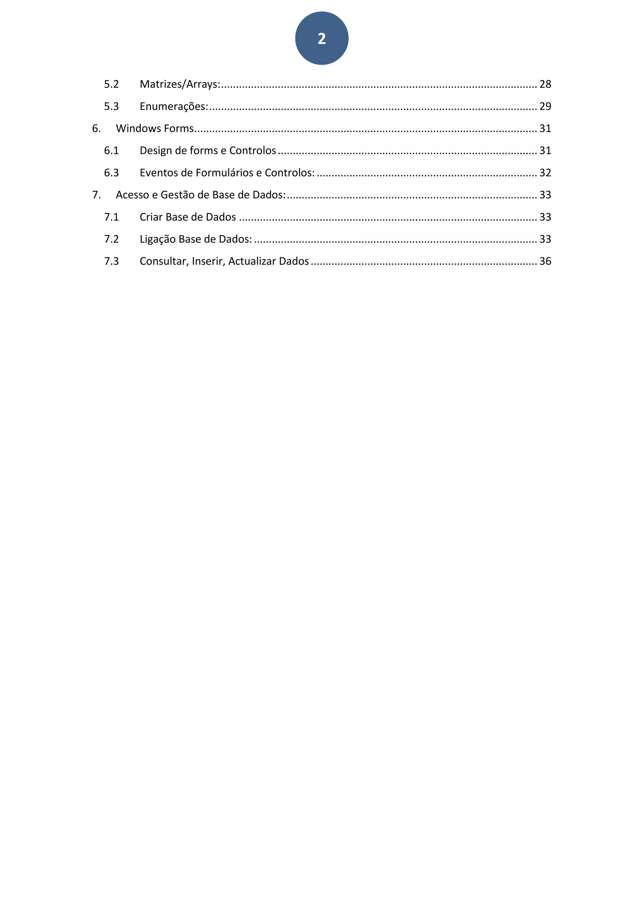 2
5.2 Matrizes/Arrays:.......................................................................................................... 28
5.3 Enumerações:.............................................................................................................. 29
6. Windows Forms................................................................................................................... 31
6.1 Design de forms e Controlos....................................................................................... 31
6.3 Eventos de Formulários e Controlos:.......................................................................... 32
7. Acesso e Gestão de Base de Dados:.................................................................................... 33
7.1 Criar Base de Dados .................................................................................................... 33
7.2 Ligação Base de Dados:............................................................................................... 33
7.3 Consultar, Inserir, Actualizar Dados............................................................................ 36
 