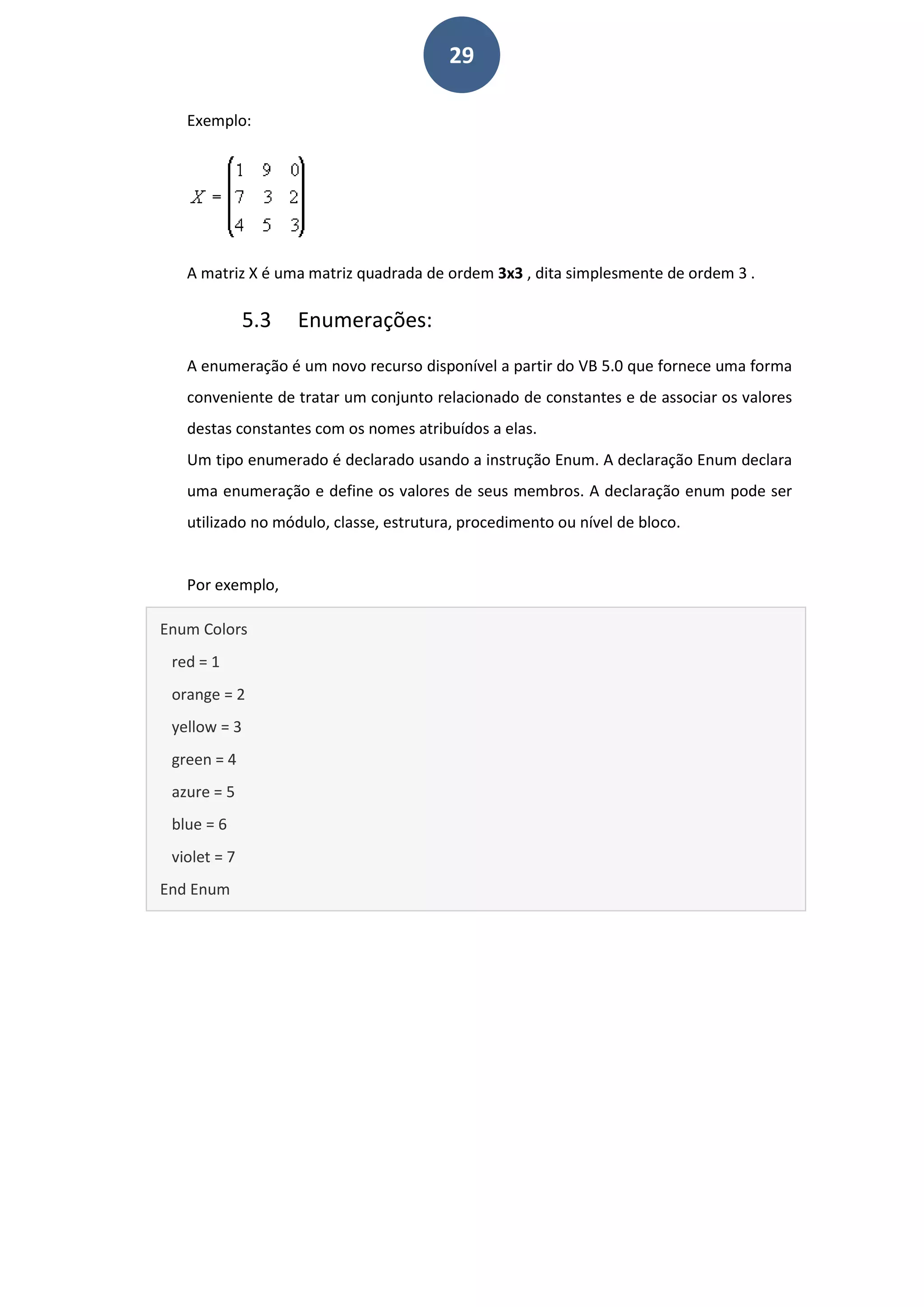 29
Exemplo:
A matriz X é uma matriz quadrada de ordem 3x3 , dita simplesmente de ordem 3 .
5.3 Enumerações:
A enumeração é um novo recurso disponível a partir do VB 5.0 que fornece uma forma
conveniente de tratar um conjunto relacionado de constantes e de associar os valores
destas constantes com os nomes atribuídos a elas.
Um tipo enumerado é declarado usando a instrução Enum. A declaração Enum declara
uma enumeração e define os valores de seus membros. A declaração enum pode ser
utilizado no módulo, classe, estrutura, procedimento ou nível de bloco.
Por exemplo,
Enum Colors
red = 1
orange = 2
yellow = 3
green = 4
azure = 5
blue = 6
violet = 7
End Enum
 
