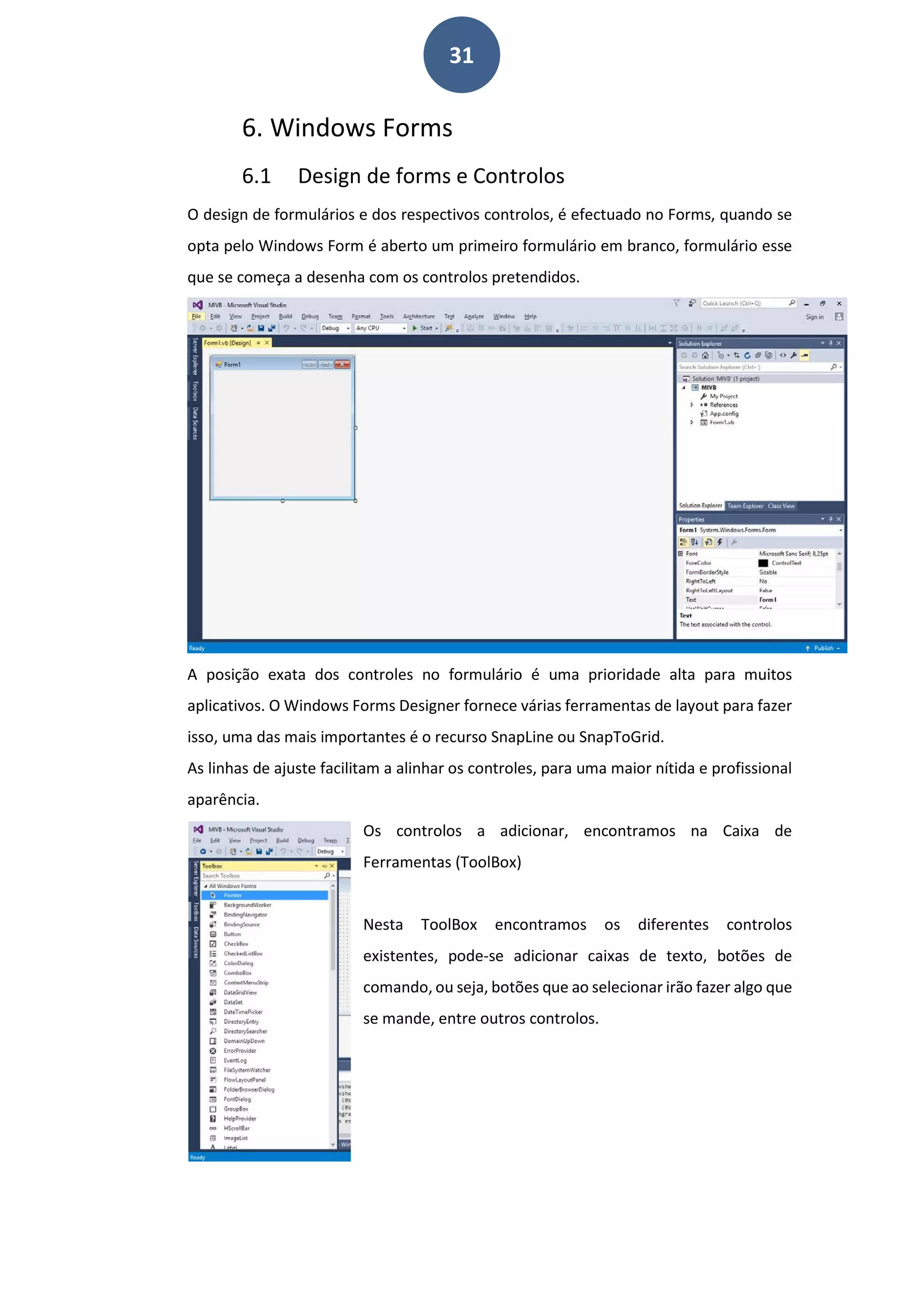 31
6. Windows Forms
6.1 Design de forms e Controlos
O design de formulários e dos respectivos controlos, é efectuado no Forms, quando se
opta pelo Windows Form é aberto um primeiro formulário em branco, formulário esse
que se começa a desenha com os controlos pretendidos.
A posição exata dos controles no formulário é uma prioridade alta para muitos
aplicativos. O Windows Forms Designer fornece várias ferramentas de layout para fazer
isso, uma das mais importantes é o recurso SnapLine ou SnapToGrid.
As linhas de ajuste facilitam a alinhar os controles, para uma maior nítida e profissional
aparência.
Os controlos a adicionar, encontramos na Caixa de
Ferramentas (ToolBox)
Nesta ToolBox encontramos os diferentes controlos
existentes, pode-se adicionar caixas de texto, botões de
comando, ou seja, botões que ao selecionar irão fazer algo que
se mande, entre outros controlos.
 
