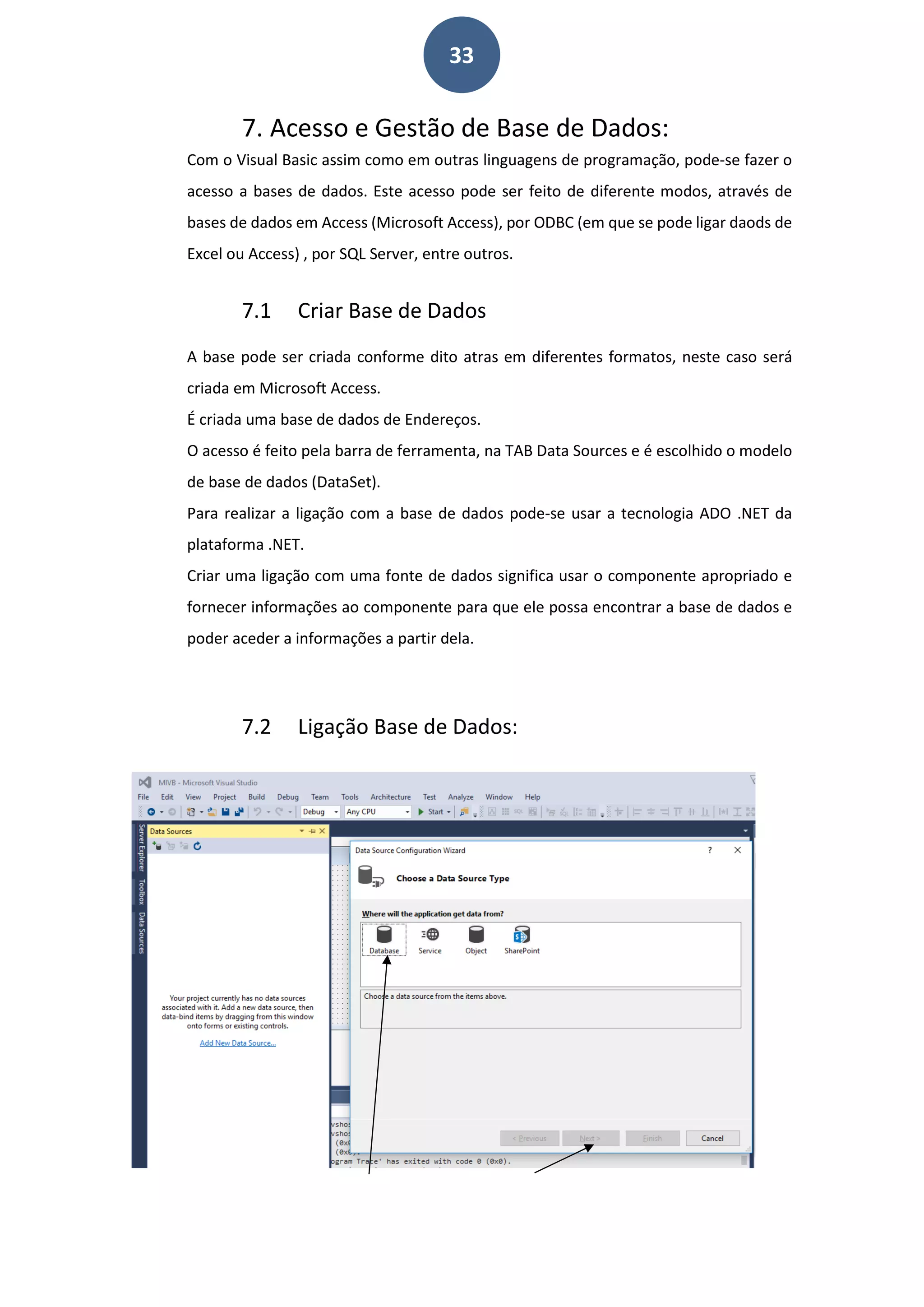 33
7. Acesso e Gestão de Base de Dados:
Com o Visual Basic assim como em outras linguagens de programação, pode-se fazer o
acesso a bases de dados. Este acesso pode ser feito de diferente modos, através de
bases de dados em Access (Microsoft Access), por ODBC (em que se pode ligar daods de
Excel ou Access) , por SQL Server, entre outros.
7.1 Criar Base de Dados
A base pode ser criada conforme dito atras em diferentes formatos, neste caso será
criada em Microsoft Access.
É criada uma base de dados de Endereços.
O acesso é feito pela barra de ferramenta, na TAB Data Sources e é escolhido o modelo
de base de dados (DataSet).
Para realizar a ligação com a base de dados pode-se usar a tecnologia ADO .NET da
plataforma .NET.
Criar uma ligação com uma fonte de dados significa usar o componente apropriado e
fornecer informações ao componente para que ele possa encontrar a base de dados e
poder aceder a informações a partir dela.
7.2 Ligação Base de Dados:
 