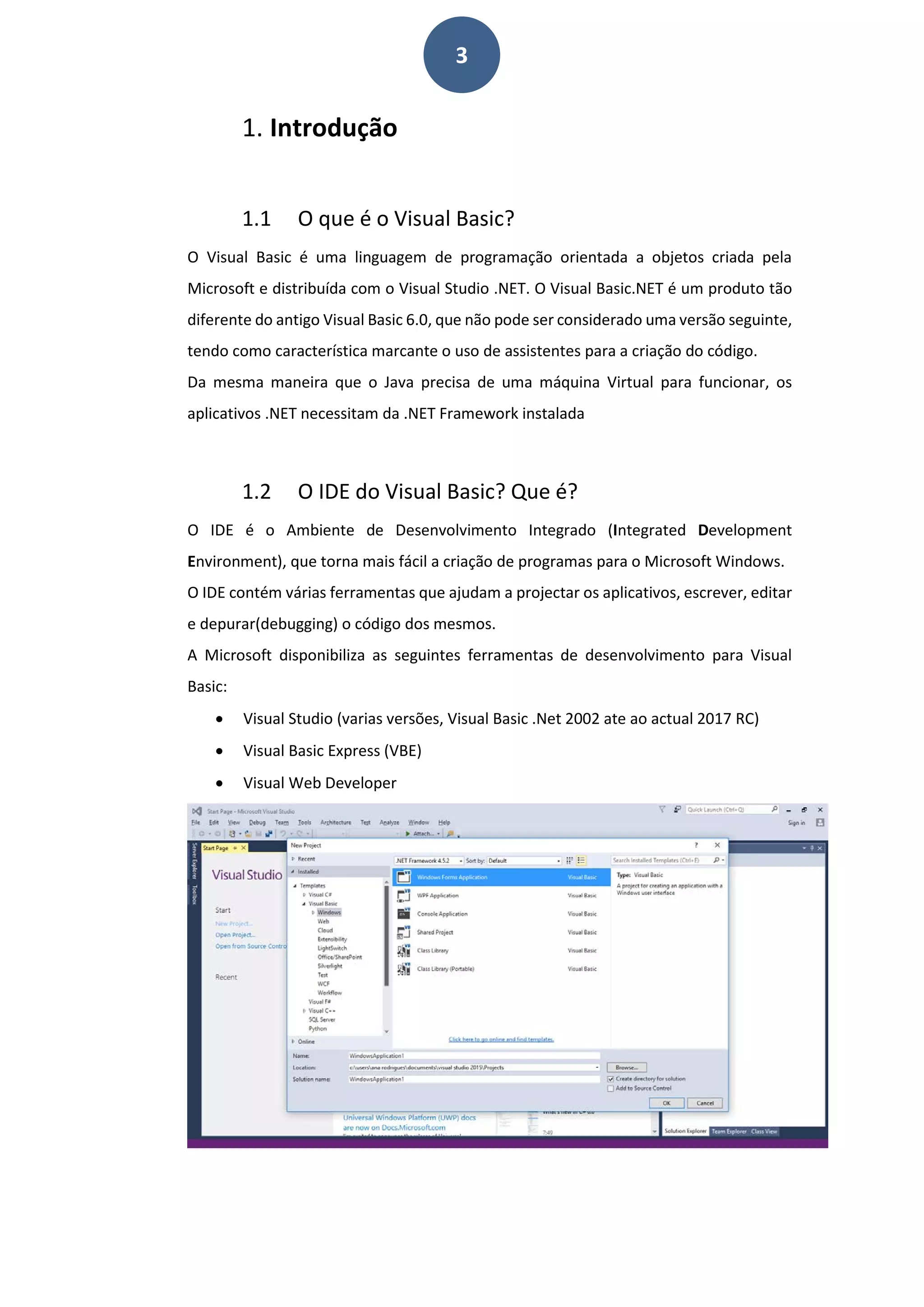 3
1. Introdução
1.1 O que é o Visual Basic?
O Visual Basic é uma linguagem de programação orientada a objetos criada pela
Microsoft e distribuída com o Visual Studio .NET. O Visual Basic.NET é um produto tão
diferente do antigo Visual Basic 6.0, que não pode ser considerado uma versão seguinte,
tendo como característica marcante o uso de assistentes para a criação do código.
Da mesma maneira que o Java precisa de uma máquina Virtual para funcionar, os
aplicativos .NET necessitam da .NET Framework instalada
1.2 O IDE do Visual Basic? Que é?
O IDE é o Ambiente de Desenvolvimento Integrado (Integrated Development
Environment), que torna mais fácil a criação de programas para o Microsoft Windows.
O IDE contém várias ferramentas que ajudam a projectar os aplicativos, escrever, editar
e depurar(debugging) o código dos mesmos.
A Microsoft disponibiliza as seguintes ferramentas de desenvolvimento para Visual
Basic:
• Visual Studio (varias versões, Visual Basic .Net 2002 ate ao actual 2017 RC)
• Visual Basic Express (VBE)
• Visual Web Developer
 