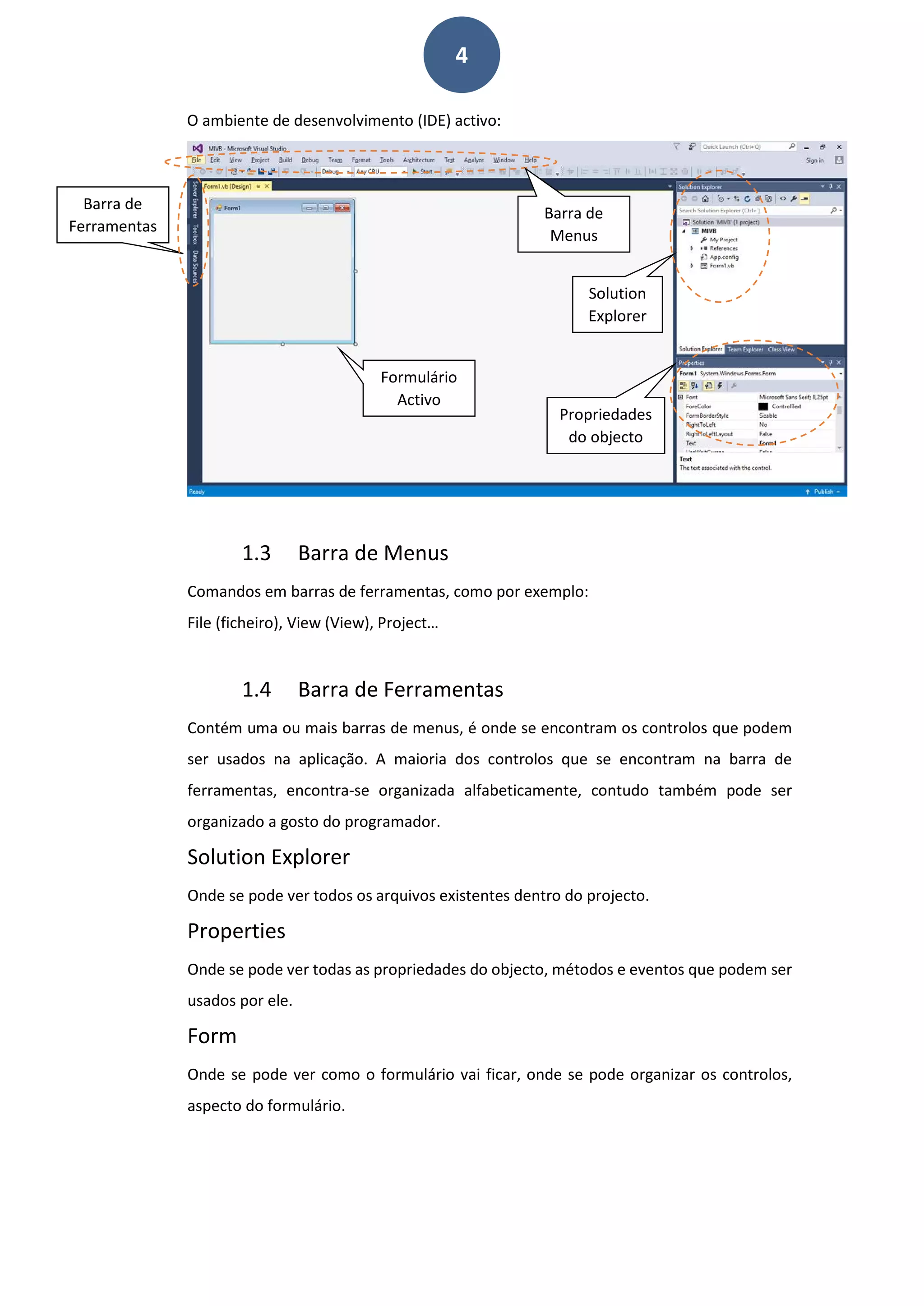 4
O ambiente de desenvolvimento (IDE) activo:
1.3 Barra de Menus
Comandos em barras de ferramentas, como por exemplo:
File (ficheiro), View (View), Project…
1.4 Barra de Ferramentas
Contém uma ou mais barras de menus, é onde se encontram os controlos que podem
ser usados na aplicação. A maioria dos controlos que se encontram na barra de
ferramentas, encontra-se organizada alfabeticamente, contudo também pode ser
organizado a gosto do programador.
Solution Explorer
Onde se pode ver todos os arquivos existentes dentro do projecto.
Properties
Onde se pode ver todas as propriedades do objecto, métodos e eventos que podem ser
usados por ele.
Form
Onde se pode ver como o formulário vai ficar, onde se pode organizar os controlos,
aspecto do formulário.
Barra de
Ferramentas
Barra de
Menus
Formulário
Activo
Propriedades
do objecto
Solution
Explorer
 