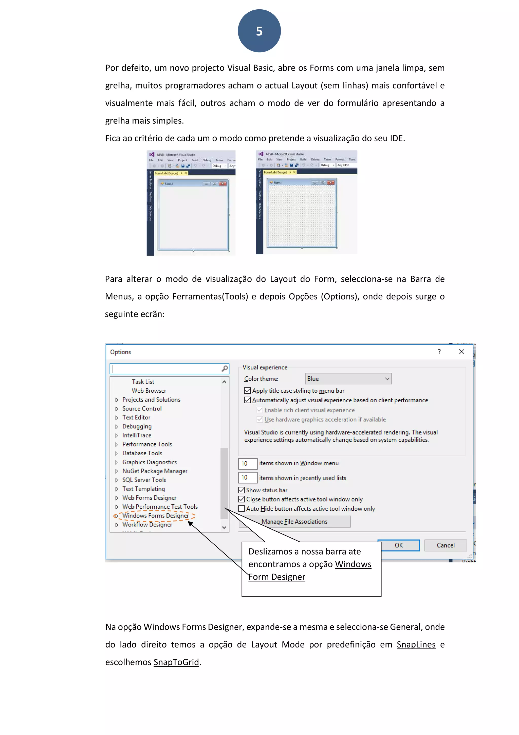 5
Por defeito, um novo projecto Visual Basic, abre os Forms com uma janela limpa, sem
grelha, muitos programadores acham o actual Layout (sem linhas) mais confortável e
visualmente mais fácil, outros acham o modo de ver do formulário apresentando a
grelha mais simples.
Fica ao critério de cada um o modo como pretende a visualização do seu IDE.
Para alterar o modo de visualização do Layout do Form, selecciona-se na Barra de
Menus, a opção Ferramentas(Tools) e depois Opções (Options), onde depois surge o
seguinte ecrãn:
Na opção Windows Forms Designer, expande-se a mesma e selecciona-se General, onde
do lado direito temos a opção de Layout Mode por predefinição em SnapLines e
escolhemos SnapToGrid.
Deslizamos a nossa barra ate
encontramos a opção Windows
Form Designer
 