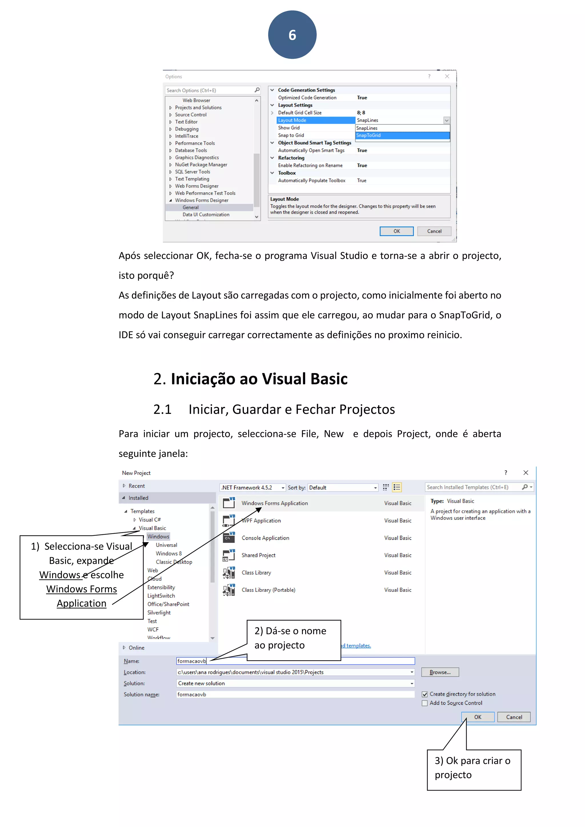 6
Após seleccionar OK, fecha-se o programa Visual Studio e torna-se a abrir o projecto,
isto porquê?
As definições de Layout são carregadas com o projecto, como inicialmente foi aberto no
modo de Layout SnapLines foi assim que ele carregou, ao mudar para o SnapToGrid, o
IDE só vai conseguir carregar correctamente as definições no proximo reinicio.
2. Iniciação ao Visual Basic
2.1 Iniciar, Guardar e Fechar Projectos
Para iniciar um projecto, selecciona-se File, New e depois Project, onde é aberta
seguinte janela:
2) Dá-se o nome
ao projecto
1) Selecciona-se Visual
Basic, expande
Windows e escolhe
Windows Forms
Application
3) Ok para criar o
projecto
 