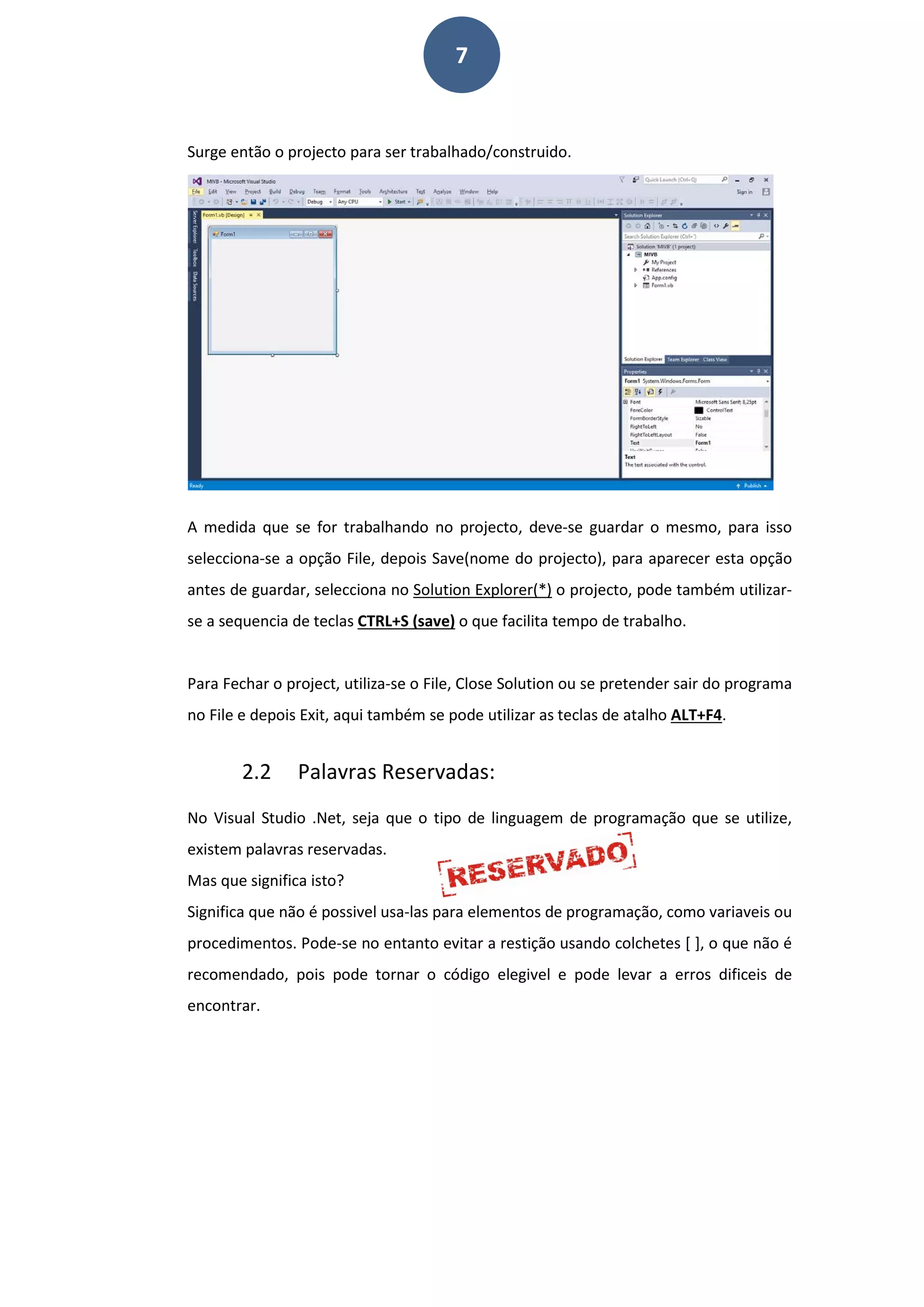7
Surge então o projecto para ser trabalhado/construido.
A medida que se for trabalhando no projecto, deve-se guardar o mesmo, para isso
selecciona-se a opção File, depois Save(nome do projecto), para aparecer esta opção
antes de guardar, selecciona no Solution Explorer(*) o projecto, pode também utilizar-
se a sequencia de teclas CTRL+S (save) o que facilita tempo de trabalho.
Para Fechar o project, utiliza-se o File, Close Solution ou se pretender sair do programa
no File e depois Exit, aqui também se pode utilizar as teclas de atalho ALT+F4.
2.2 Palavras Reservadas:
No Visual Studio .Net, seja que o tipo de linguagem de programação que se utilize,
existem palavras reservadas.
Mas que significa isto?
Significa que não é possivel usa-las para elementos de programação, como variaveis ou
procedimentos. Pode-se no entanto evitar a restição usando colchetes [ ], o que não é
recomendado, pois pode tornar o código elegivel e pode levar a erros dificeis de
encontrar.
 