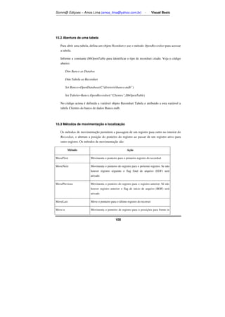 Somm@ Ediçoes – Amos Lima (amos_lima@yahoo.com.br) - Visual Basic 
100 
10.2 Abertura de uma tabela 
Para abrir uma tabela, defina um objeto Rcordset e use o método OpenRecordset para acessar 
a tabela. 
Informe a constante DbOpenTable para identificar o tipo de recordset criado. Veja o código 
abaixo: 
Dim Banco as Databse 
Dim Tabela as Recordset 
Set Banco=OpenDatabase(C:diretoriobanco.mdb”) 
Set Tabela=Banco.OpenRecordset(“Clientes”,DbOpenTable) 
No código acima é definida a variável objeto Recordset Tabela e atribuido a esta variável a 
tabela Clientes do banco de dados Banco.mdb. 
10.3 Métodos de movimentação e localização 
Os métodos de movimentação permitem a passagem de um registro para outro no interior do 
Recordset, e alteram a posição do ponteiro do registro ao passar de um registro ativo para 
outro registro. Os métodos de movimentação são: 
Método Ação 
MoveFirst Movimenta o ponteiro para o primeiro registro do recordset 
MoveNext Movimenta o ponteiro do registro para o próximo registro. Se não 
houver registro seguinte o flag final de arquivo (EOF) será 
ativado 
MovePrevious Movimenta o ponteiro do registro para o registro anterior. Sé não 
houver registro anterior o flag de início de arquivo (BOF) será 
ativado 
MoveLast Move o ponteiro para o último registro do recorset 
Move n Movimenta o ponteiro de registro para n possições para frente (n 
 