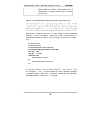 Somm@ Ediçoes – Amos Lima (amos_lima@yahoo.com.br) - Visual Basic 
positivo) ou para trás (n negativo) a partir do registro ativo. Se a 
movimentação levar o ponteiro além dos limites do recordset 
ocorrerá um erro 
O método Seek somente pode ser utilizado com o recordset do tipo tabela (Table). 
Um comando Seek só localiza o primeiro registro que satisfaz aos valores de índice 
especificados. Para invocar o método Seek é necessário fazer a chamada ao método usando 
operadores de comparação (, =, , =, =, ), lembrando que os valores de chaves que 
estão sendo comparados devem ter o mesmo tipo de dados dos campos no índice de controle. 
Após executar o método de localização você deve verificar o status da propriedade 
NOMATCH. Se Nomatch é verdadeira o método não encontrou o registro desejado, se 
Nomatch é falsa o ponteiro do registro se posiciona no registro encontrado. Veja o exemplo a 
seguir : 
Dim Banco as Databse 
Dim Tabela as Recordset 
Set Banco=OpenDatabase(C:diretoriobanco.mdb”) 
Set Tabela=Banco.OpenRecordset(“Clientes”,DbOpenTable) 
Tabela.index = “nome” 
Tabale.seek “=”, “Bill Gates” 
If tabela.nomatch then 
101 
Msgbox “Cliente não localizado” 
Else 
Msgbox “Cliente localizado com sucesso” 
Endif 
No código acima definimos a recordset Tabela do tipo Table e a seguir definimos o índice 
ativo Tabela.index = “nome” e invocamos o método Seek usando o operador = com nome a 
ser procurado. Note que o índice já deve ter sido criado, o operador deve estar entre aspas e 
que deve ser separdo por vírgula do valor a ser localizado. 
 