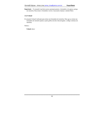 Somm@ Ediçoes – Amos Lima (amos_lima@yahoo.com.br) - Visual Basic 
Importante O comando Load não mostra automaticamente o formulário; ele apenas carrega 
em memória. Para tornar o formulário visível, é necessário chamar o método Show. 
11 
3.2.2 Unload 
O comando Unload é utilizado para retirar um formulário de memória. Note que ao retirar um 
formulário de memória apenas a parte gráfica da tela é descarregada, o código continua em 
memória. 
Sintaxe : 
Unload objeto 
 