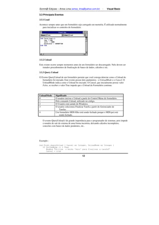Somm@ Ediçoes – Amos Lima (amos_lima@yahoo.com.br) - Visual Basic 
12 
3.3 Principais Eventos 
3.3.1 Load 
Acontece sempre antes que um formulário seja carregado em memória. É utilizado normalmente 
para inicializar os controles do formulário. 
3.3.2 Unload 
Este evento ocorre sempre momentos antes de um formulário ser descarregado. Nele devem ser 
tratados procedimentos de finalização de banco de dados, cálculos e etc. 
3.3.3 Query Unload 
O Evento QueryUnload de um formulário permite que você consiga detectar como o Unload do 
formulário foi iniciado. Este evento possui dois parâmetros : o UnloadMode e o Cancel. O 
UnloadMode indica como o Unload foi iniciado. O Cancel, que inicialmente possui valor 
False, se receber o valor True impede que o Unload do Formulário continue. 
UnloadMode Significado 
0ı O usuário iniciou o Unload a partir do Control Menu do formulário.ı 
1ı Pelo comando Unload, utilizado no código. 
2ı O Usuário está saindo do Windows.ı 
3ı O usuário selecionou Finalizar Tarefa a partir do Gerenciador de 
Tarefas.ı 
4ı Um formulário MDI-filho está sendo fechado porque o MDI-pai está 
sendo fechado.ı 
O evento QueryUnload é de grande importância para o programador de sistemas, pois impede 
o usuário de sair do sistema de uma forma incorreta, deixando cálculos incompletos, 
conexões com banco de dados pendentes, etc.. 
Exemplo : 
Sub Form1_QueryUnload ( Cancel as Integer, UnloadMode as Integer ) 
If UnloadMode  1 Then 
MsgBox Utilize o botão 'Sair' para finalizar a tarefa 
Cancel = true 
 