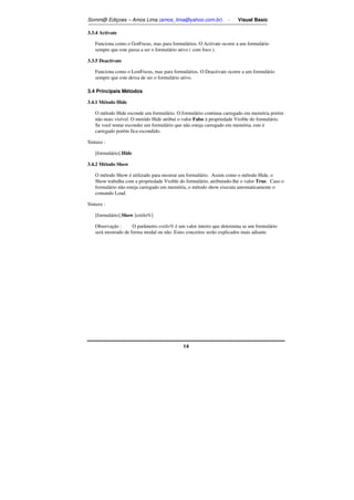Somm@ Ediçoes – Amos Lima (amos_lima@yahoo.com.br) - Visual Basic 
14 
3.3.4 Activate 
Funciona como o GotFocus, mas para formulários. O Activate ocorre a um formulário 
sempre que este passa a ser o formulário ativo ( com foco ). 
3.3.5 Deactivate 
Funciona como o LostFocus, mas para formulários. O Deactivate ocorre a um formulário 
sempre que este deixa de ser o formulário ativo. 
3.4 Principais Métodos 
3.4.1 Método Hide 
O método Hide esconde um formulário. O formulário continua carregado em memória porém 
não mais visível. O metódo Hide atribui o valor False à propriedade Visible do formulário. 
Se você tentar esconder um formulário que não esteja carregado em memória, este é 
carregado porém fica escondido. 
Sintaxe : 
[formulário].Hide 
3.4.2 Método Show 
O método Show é utilizado para mostrar um formulário. Assim como o método Hide, o 
Show trabalha com a propriedade Visible do formulário, atribuindo-lhe o valor True. Caso o 
formulário não esteja carregado em memória, o método show executa automaticamente o 
comando Load. 
Sintaxe : 
[formulário].Show [estilo%] 
Observação : O parâmetro estilo% é um valor inteiro que determina se um formulário 
será mostrado de forma modal ou não. Estes conceitos serão explicados mais adiante. 
 