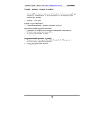 Somm@ Ediçoes – Amos Lima (amos_lima@yahoo.com.br) - Visual Basic 
Exemplo - Abrindo e Fechando formulários 
Para exemplificar a abertura e fechamento de formulários, construiremos uma aplicação 
composta por dois formulários. Ao clicar em qualquer lugar do formulário, o outro 
formulário será mostrado. 
15 
1. Inicializar o Visual Basic. 
Criando o segundo formulário 
2. Clicar com o mouse sobre o menu File. Selecionar New Form. 
Programando o click do primeiro formulário 
3. Clicar duas vezes sobre o primeiro formulário. Uma janela de código aparecerá. 
4. Na lista de eventos, selecionar o evento Click. 
5. Escrever as seguintes linhas de código : 
Form2.show 
Programando o click do segundo formulário 
6. Clicar duas vezes sobre o segundo formulário. Uma janela de código aparecerá. 
7. Na lista de eventos, selecionar o evento Click. 
8. Escrever as seguintes linhas de código : 
Form2.hide 
 