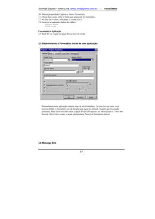 Somm@ Ediçoes – Amos Lima (amos_lima@yahoo.com.br) - Visual Basic 
20. Alterar propriedade Caption = Outro Formulário. 
21. Clicar duas vezes sobre o botão que aparecerá no formulário. 
22. Na lista de eventos, selecionar o evento Click. 
23. Escrever as seguintes linhas de código : 
17 
Unload Form1 
Form2.show 
Executando a Aplicação 
24. Tecle F5 ou clique na opção Run / Start do menu. 
3.5 Determinando o Formulário Inicial de uma Aplicação 
Normalmente uma aplicação contém mais de um formulário. Se este for seu caso, você 
precisa definir o formulário inicial da aplicação (que por default é aquele que foi criado 
primeiro). Para fazer isto selecionar a opção Project Properties do menu Project. O text box 
Startup Object deve conter o nome (propriedade Name) do formulário inicial. 
3.6 Message Box 
 