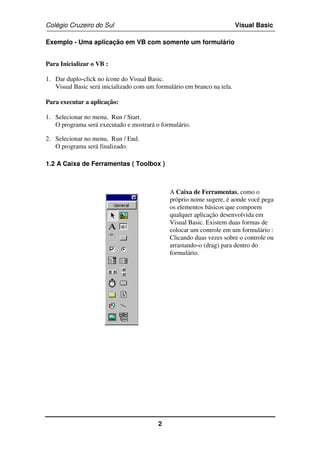 Colégio Cruzeiro do Sul Visual Basic 
Exemplo - Uma aplicação em VB com somente um formulário 
2 
Para Inicializar o VB : 
1. Dar duplo-click no ícone do Visual Basic. 
Visual Basic será inicializado com um formulário em branco na tela. 
Para executar a aplicação: 
1. Selecionar no menu, Run / Start. 
O programa será executado e mostrará o formulário. 
2. Selecionar no menu, Run / End. 
O programa será finalizado. 
1.2 A Caixa de Ferramentas ( Toolbox ) 
A Caixa de Ferramentas, como o 
próprio nome sugere, é aonde você pega 
os elementos básicos que compoem 
qualquer aplicação desenvolvida em 
Visual Basic. Existem duas formas de 
colocar um controle em um formulário : 
Clicando duas vezes sobre o controle ou 
arrastando-o (drag) para dentro do 
formulário. 
 
