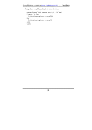 Somm@ Ediçoes – Amos Lima (amos_lima@yahoo.com.br) - Visual Basic 
O código abaixo exemplifica a utilização dos valores dos botões: 
resposta = MsgBox(Deseja Realmente Sair, 4 + 32 + 256, Sair) 
If resposta = 6 Then 
'O código colocado aqui tratará a resposta YES 
Else 
'O código colocado aqui tratará a resposta NO 
End If 
End Sub 
22 
 
