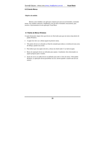 Somm@ Ediçoes – Amos Lima (amos_lima@yahoo.com.br) - Visual Basic 
23 
4.0 Criando Menus 
Objetivo do módulo 
Mostrar como trabalhar com aplicação composta por mais de um formulário, montando 
menus. Nos módulos anteriores, trabalhamos com um único formulário, basicamente, para 
mostrar o funcionamento de uma aplicação Visual Basic. 
4.1 Padrão de Menus Windows 
A seguir destacamos alguns ítens que devem ser observados para que um menu esteja dentro do 
padrão Windows. 
• A opção Sair deve ser a última opção do primeiro menu; 
• Três pontos devem ser colocados ao final do comando para indicar a existência de uma caixa 
de diálogo, quando esta existir; 
• Para indicar que uma opção está ativa, colocar um check-mark (Ö) ao lado da opção. 
• Barras de separação devem ser utilizadas para separar, visualmente, ítens relacionados ou 
opções perigosas para o usuário. 
• Teclas de acesso ou atalho devem ser definidas para todos os ítens do menu. ( Pelo padrão 
Windows, as aplicações devem possibilitar seu uso, mesmo quando o usuário não tem um 
mouse). 
 