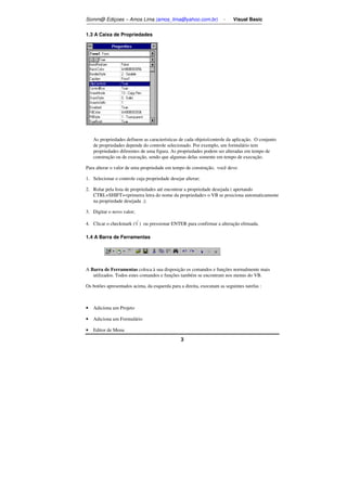 Somm@ Ediçoes – Amos Lima (amos_lima@yahoo.com.br) - Visual Basic 
3 
1.3 A Caixa de Propriedades 
As propriedades definem as características de cada objeto/controle da aplicação. O conjunto 
de propriedades depende do controle selecionado. Por exemplo, um formulário tem 
propriedades diferentes de uma figura. As propriedades podem ser alteradas em tempo de 
construção ou de execução, sendo que algumas delas somente em tempo de execução. 
Para alterar o valor de uma propriedade em tempo de construção, você deve: 
1. Selecionar o controle cuja propriedade desejar alterar; 
2. Rolar pela lista de propriedades até encontrar a propriedade desejada ( apertando 
CTRL+SHIFT+primeira letra do nome da propriedade o VB se posiciona automaticamente 
na propriedade desejada .); 
3. Digitar o novo valor; 
4. Clicar o checkmark (Ö ) ou pressionar ENTER para confirmar a alteração efetuada. 
1.4 A Barra de Ferramentas 
A Barra de Ferramentas coloca à sua disposição os comandos e funções normalmente mais 
utilizados. Todos estes comandos e funções também se encontram nos menus do VB. 
Os botões apresentados acima, da esquerda para a direita, executam as seguintes tarefas : 
• Adiciona um Projeto 
• Adiciona um Formulário 
• Editor de Menu 
 