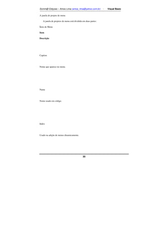 Somm@ Ediçoes – Amos Lima (amos_lima@yahoo.com.br) - Visual Basic 
30 
A janela de projeto de menu 
A janela de projetos de menu está dividida em duas partes: 
Ítens de Menu 
Item 
Descrição 
Caption 
Nome que aparece no menu. 
Name 
Nome usado em código. 
Index 
Usado na adição de menus dinamicamente. 
 