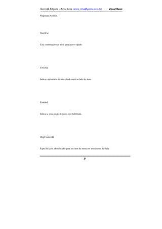 Somm@ Ediçoes – Amos Lima (amos_lima@yahoo.com.br) - Visual Basic 
31 
Negotiate Position 
ShortCut 
Cria combinações de tecla para acesso rápido. 
Checked 
Indica a existência de uma check-mark ao lado do item. 
Enabled 
Indica se uma opção de menu está habilitada. 
HelpContextId 
Especifica um identificador para um item de menu em um sistema de Help. 
 