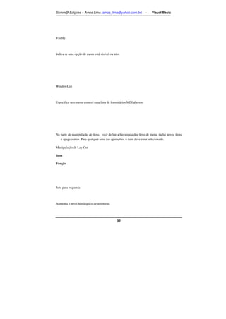 Somm@ Ediçoes – Amos Lima (amos_lima@yahoo.com.br) - Visual Basic 
32 
Visible 
Indica se uma opção de menu está visível ou não. 
WindowList 
Especifica se o menu conterá uma lista de formulários MDI abertos. 
Na parte de manipulação de ítens, você define a hierarquia dos ítens de menu, inclui novos ítens 
e apaga outros. Para qualquer uma das operações, o item deve estar selecionado. 
Manipulação de Lay-Out 
Item 
Função 
Seta para esquerda 
Aumenta o nível hierárquico de um menu. 
 